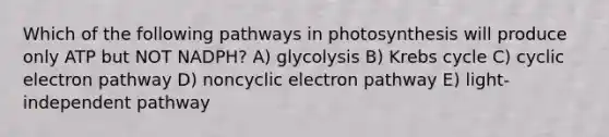 Which of the following pathways in photosynthesis will produce only ATP but NOT NADPH? A) glycolysis B) <a href='https://www.questionai.com/knowledge/kqfW58SNl2-krebs-cycle' class='anchor-knowledge'>krebs cycle</a> C) cyclic electron pathway D) noncyclic electron pathway E) light-independent pathway