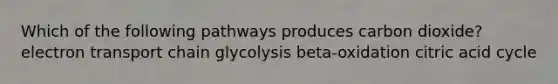 Which of the following pathways produces carbon dioxide? electron transport chain glycolysis beta-oxidation citric acid cycle