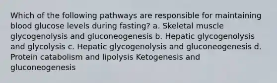 Which of the following pathways are responsible for maintaining blood glucose levels during fasting? a. Skeletal muscle glycogenolysis and gluconeogenesis b. Hepatic glycogenolysis and glycolysis c. Hepatic glycogenolysis and gluconeogenesis d. Protein catabolism and lipolysis Ketogenesis and gluconeogenesis