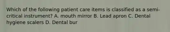 Which of the following patient care items is classified as a semi-critical instrument? A. mouth mirror B. Lead apron C. Dental hygiene scalers D. Dental bur