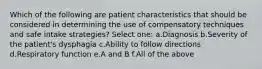 Which of the following are patient characteristics that should be considered in determining the use of compensatory techniques and safe intake strategies? Select one: a.Diagnosis b.Severity of the patient's dysphagia c.Ability to follow directions d.Respiratory function e.A and B f.All of the above