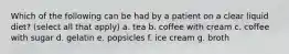 Which of the following can be had by a patient on a clear liquid diet? (select all that apply) a. tea b. coffee with cream c. coffee with sugar d. gelatin e. popsicles f. ice cream g. broth