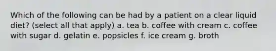 Which of the following can be had by a patient on a clear liquid diet? (select all that apply) a. tea b. coffee with cream c. coffee with sugar d. gelatin e. popsicles f. ice cream g. broth