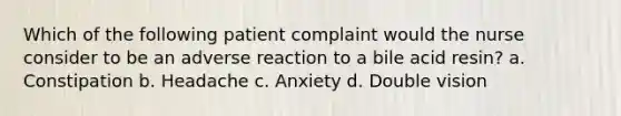 Which of the following patient complaint would the nurse consider to be an adverse reaction to a bile acid resin? a. Constipation b. Headache c. Anxiety d. Double vision