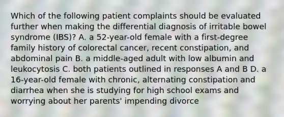 Which of the following patient complaints should be evaluated further when making the differential diagnosis of irritable bowel syndrome (IBS)? A. a 52-year-old female with a first-degree family history of colorectal cancer, recent constipation, and abdominal pain B. a middle-aged adult with low albumin and leukocytosis C. both patients outlined in responses A and B D. a 16-year-old female with chronic, alternating constipation and diarrhea when she is studying for high school exams and worrying about her parents' impending divorce