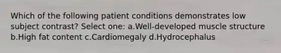 Which of the following patient conditions demonstrates low subject contrast? Select one: a.Well-developed muscle structure b.High fat content c.Cardiomegaly d.Hydrocephalus