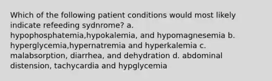 Which of the following patient conditions would most likely indicate refeeding sydnrome? a. hypophosphatemia,hypokalemia, and hypomagnesemia b. hyperglycemia,hypernatremia and hyperkalemia c. malabsorption, diarrhea, and dehydration d. abdominal distension, tachycardia and hypglycemia