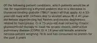 Of the following patient conditions, which patients would be at risk for experiencing a thyroid problem due to a decrease in thyroxine-binding globulin (TBG)? Select all that apply. A) A 55-year-old male with cirrhosis due to alcohol abuse B) A 47-year-old female experiencing hot flashes and excess diaphoresis related to menopause. C) A 75-year-old man receiving chronic glucocorticoid therapy to treat his severe chronic obstructive pulmonary disease (COPD) D) A 18-year-old female anorexia nervosa patient weighing 78 lb and has consumed no protein for the past 3 years