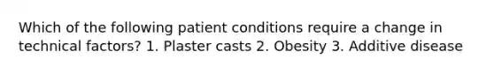 Which of the following patient conditions require a change in technical factors? 1. Plaster casts 2. Obesity 3. Additive disease