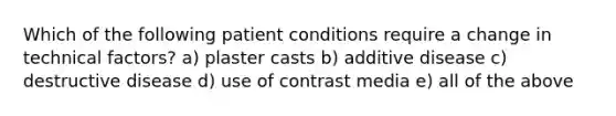 Which of the following patient conditions require a change in technical factors? a) plaster casts b) additive disease c) destructive disease d) use of contrast media e) all of the above