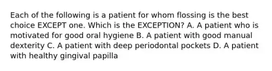 Each of the following is a patient for whom flossing is the best choice EXCEPT one. Which is the EXCEPTION? A. A patient who is motivated for good oral hygiene B. A patient with good manual dexterity C. A patient with deep periodontal pockets D. A patient with healthy gingival papilla