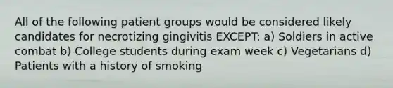 All of the following patient groups would be considered likely candidates for necrotizing gingivitis EXCEPT: a) Soldiers in active combat b) College students during exam week c) Vegetarians d) Patients with a history of smoking