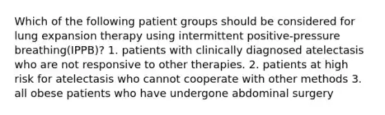 Which of the following patient groups should be considered for lung expansion therapy using intermittent positive-pressure breathing(IPPB)? 1. patients with clinically diagnosed atelectasis who are not responsive to other therapies. 2. patients at high risk for atelectasis who cannot cooperate with other methods 3. all obese patients who have undergone abdominal surgery