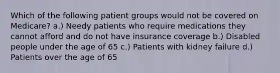 Which of the following patient groups would not be covered on Medicare? a.) Needy patients who require medications they cannot afford and do not have insurance coverage b.) Disabled people under the age of 65 c.) Patients with kidney failure d.) Patients over the age of 65