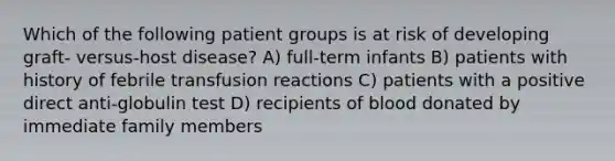 Which of the following patient groups is at risk of developing graft- versus-host disease? A) full-term infants B) patients with history of febrile transfusion reactions C) patients with a positive direct anti-globulin test D) recipients of blood donated by immediate family members