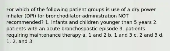 For which of the following patient groups is use of a dry power inhaler (DPI) for bronchodilator administration NOT recommended? 1. infants and children younger than 5 years 2. patients with an acute bronchospastic episode 3. patients requiring maintenance therapy a. 1 and 2 b. 1 and 3 c. 2 and 3 d. 1, 2, and 3