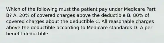 Which of the following must the patient pay under Medicare Part B? A. 20% of covered charges above the deductible B. 80% of covered charges about the deductible C. All reasonable charges above the deductible according to Medicare standards D. A per benefit deductible