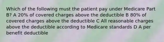 Which of the following must the patient pay under Medicare Part B? A 20% of covered charges above the deductible B 80% of covered charges above the deductible C All reasonable charges above the deductible according to Medicare standards D A per benefit deductible