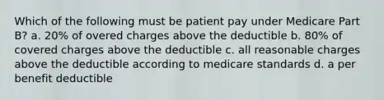 Which of the following must be patient pay under Medicare Part B? a. 20% of overed charges above the deductible b. 80% of covered charges above the deductible c. all reasonable charges above the deductible according to medicare standards d. a per benefit deductible