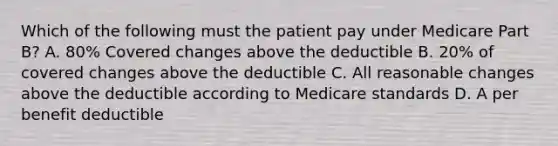 Which of the following must the patient pay under Medicare Part B? A. 80% Covered changes above the deductible B. 20% of covered changes above the deductible C. All reasonable changes above the deductible according to Medicare standards D. A per benefit deductible