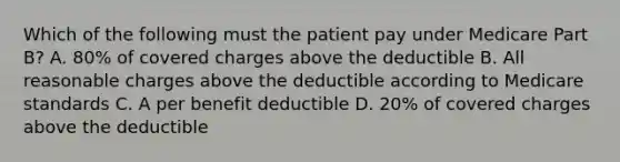 Which of the following must the patient pay under Medicare Part B? A. 80% of covered charges above the deductible B. All reasonable charges above the deductible according to Medicare standards C. A per benefit deductible D. 20% of covered charges above the deductible