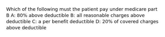 Which of the following must the patient pay under medicare part B A: 80% above deductible B: all reasonable charges above deductible C: a per benefit deductible D: 20% of covered charges above deductible