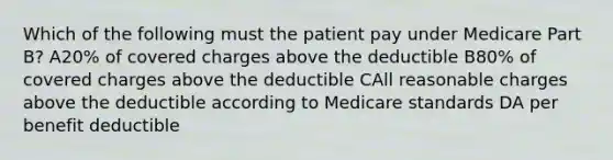 Which of the following must the patient pay under Medicare Part B? A20% of covered charges above the deductible B80% of covered charges above the deductible CAll reasonable charges above the deductible according to Medicare standards DA per benefit deductible