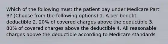 Which of the following must the patient pay under Medicare Part B? (Choose from the following options) 1. A per benefit deductible 2. 20% of covered charges above the deductible 3. 80% of covered charges above the deductible 4. All reasonable charges above the deductible according to Medicare standards