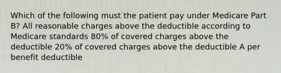 Which of the following must the patient pay under Medicare Part B? All reasonable charges above the deductible according to Medicare standards 80% of covered charges above the deductible 20% of covered charges above the deductible A per benefit deductible