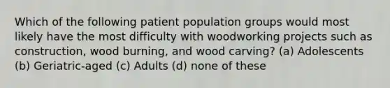 Which of the following patient population groups would most likely have the most difficulty with woodworking projects such as construction, wood burning, and wood carving? (a) Adolescents (b) Geriatric-aged (c) Adults (d) none of these