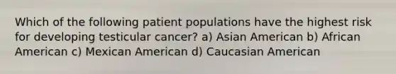 Which of the following patient populations have the highest risk for developing testicular cancer? a) Asian American b) African American c) Mexican American d) Caucasian American