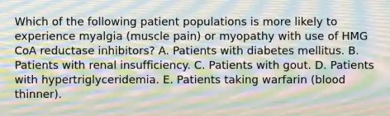 Which of the following patient populations is more likely to experience myalgia (muscle pain) or myopathy with use of HMG CoA reductase inhibitors? A. Patients with diabetes mellitus. B. Patients with renal insufficiency. C. Patients with gout. D. Patients with hypertriglyceridemia. E. Patients taking warfarin (blood thinner).