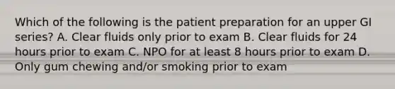 Which of the following is the patient preparation for an upper GI series? A. Clear fluids only prior to exam B. Clear fluids for 24 hours prior to exam C. NPO for at least 8 hours prior to exam D. Only gum chewing and/or smoking prior to exam