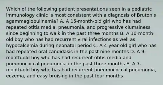 Which of the following patient presentations seen in a pediatric immunology clinic is most consistent with a diagnosis of Bruton's agammaglobulinemia? A. A 15-month-old girl who has had repeated otitis media, pneumonia, and progressive clumsiness since beginning to walk in the past three months B. A 10-month-old boy who has had recurrent viral infections as well as hypocalcemia during neonatal period C. A 4-year-old girl who has had repeated oral candidasis in the past nine months D. A 9-month-old boy who has had recurrent otitis media and pneumococcal pneumonia in the past three months E. A 7-month-old boy who has had recurrent pneumococcal pneumonia, eczema, and easy bruising in the past four months