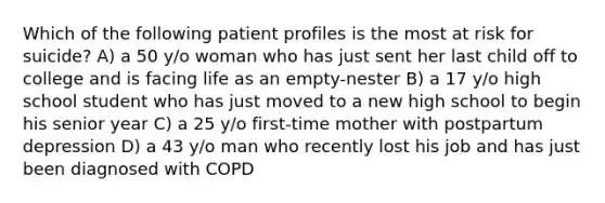 Which of the following patient profiles is the most at risk for suicide? A) a 50 y/o woman who has just sent her last child off to college and is facing life as an empty-nester B) a 17 y/o high school student who has just moved to a new high school to begin his senior year C) a 25 y/o first-time mother with postpartum depression D) a 43 y/o man who recently lost his job and has just been diagnosed with COPD