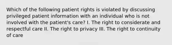 Which of the following patient rights is violated by discussing privileged patient information with an individual who is not involved with the patient's care? I. The right to considerate and respectful care II. The right to privacy III. The right to continuity of care