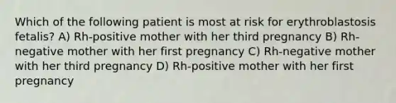 Which of the following patient is most at risk for erythroblastosis fetalis? A) Rh-positive mother with her third pregnancy B) Rh-negative mother with her first pregnancy C) Rh-negative mother with her third pregnancy D) Rh-positive mother with her first pregnancy