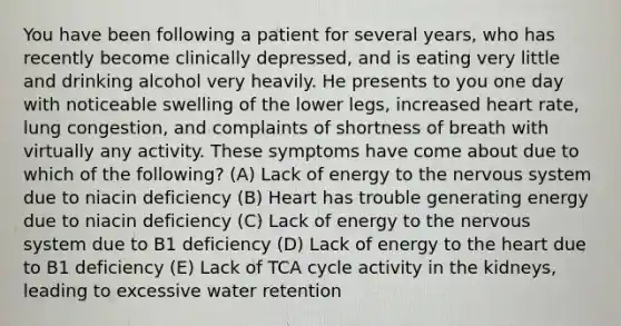 You have been following a patient for several years, who has recently become clinically depressed, and is eating very little and drinking alcohol very heavily. He presents to you one day with noticeable swelling of the lower legs, increased heart rate, lung congestion, and complaints of shortness of breath with virtually any activity. These symptoms have come about due to which of the following? (A) Lack of energy to the nervous system due to niacin deficiency (B) Heart has trouble generating energy due to niacin deficiency (C) Lack of energy to the nervous system due to B1 deficiency (D) Lack of energy to the heart due to B1 deficiency (E) Lack of TCA cycle activity in the kidneys, leading to excessive water retention