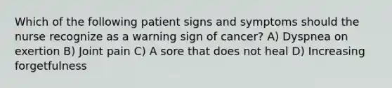 Which of the following patient signs and symptoms should the nurse recognize as a warning sign of cancer? A) Dyspnea on exertion B) Joint pain C) A sore that does not heal D) Increasing forgetfulness