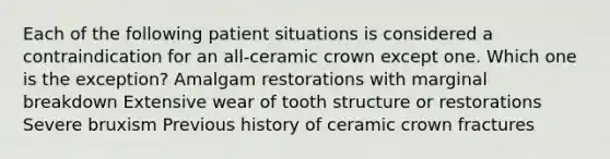 Each of the following patient situations is considered a contraindication for an all-ceramic crown except one. Which one is the exception? Amalgam restorations with marginal breakdown Extensive wear of tooth structure or restorations Severe bruxism Previous history of ceramic crown fractures