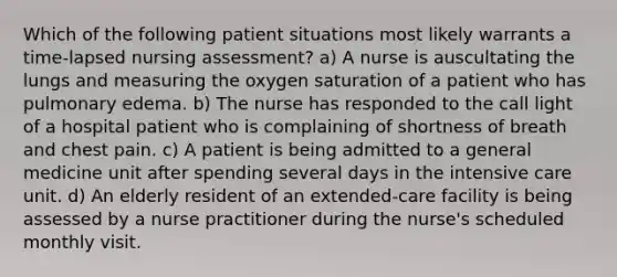 Which of the following patient situations most likely warrants a time-lapsed nursing assessment? a) A nurse is auscultating the lungs and measuring the oxygen saturation of a patient who has pulmonary edema. b) The nurse has responded to the call light of a hospital patient who is complaining of shortness of breath and chest pain. c) A patient is being admitted to a general medicine unit after spending several days in the intensive care unit. d) An elderly resident of an extended-care facility is being assessed by a nurse practitioner during the nurse's scheduled monthly visit.