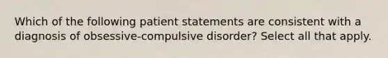 Which of the following patient statements are consistent with a diagnosis of obsessive-compulsive disorder? Select all that apply.