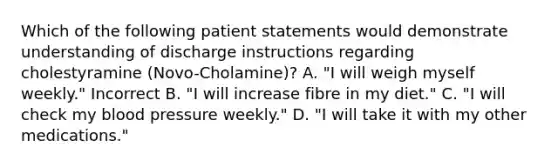 Which of the following patient statements would demonstrate understanding of discharge instructions regarding cholestyramine (Novo-Cholamine)? A. "I will weigh myself weekly." Incorrect B. "I will increase fibre in my diet." C. "I will check my blood pressure weekly." D. "I will take it with my other medications."