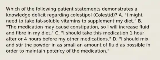 Which of the following patient statements demonstrates a knowledge deficit regarding colestipol (Colestid)? A. "I might need to take fat-soluble vitamins to supplement my diet." B. "The medication may cause constipation, so I will increase fluid and fibre in my diet." C. "I should take this medication 1 hour after or 4 hours before my other medications." D. "I should mix and stir the powder in as small an amount of fluid as possible in order to maintain potency of the medication."