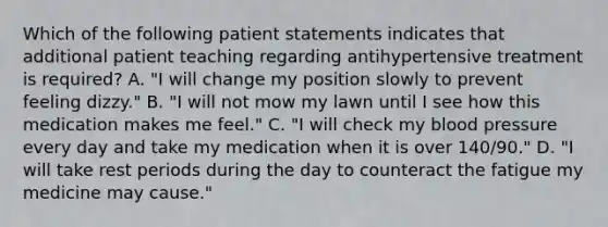 Which of the following patient statements indicates that additional patient teaching regarding antihypertensive treatment is required? A. "I will change my position slowly to prevent feeling dizzy." B. "I will not mow my lawn until I see how this medication makes me feel." C. "I will check my blood pressure every day and take my medication when it is over 140/90." D. "I will take rest periods during the day to counteract the fatigue my medicine may cause."