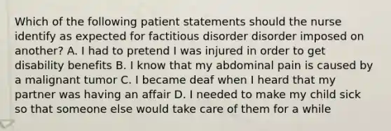 Which of the following patient statements should the nurse identify as expected for factitious disorder disorder imposed on another? A. I had to pretend I was injured in order to get disability benefits B. I know that my abdominal pain is caused by a malignant tumor C. I became deaf when I heard that my partner was having an affair D. I needed to make my child sick so that someone else would take care of them for a while