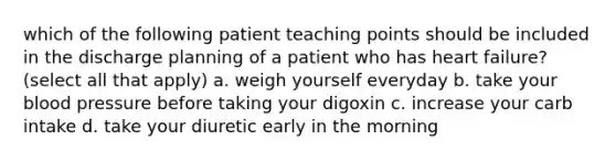 which of the following patient teaching points should be included in the discharge planning of a patient who has heart failure? (select all that apply) a. weigh yourself everyday b. take your blood pressure before taking your digoxin c. increase your carb intake d. take your diuretic early in the morning