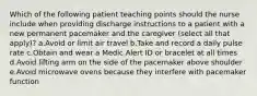 Which of the following patient teaching points should the nurse include when providing discharge instructions to a patient with a new permanent pacemaker and the caregiver (select all that apply)? a.Avoid or limit air travel b.Take and record a daily pulse rate c.Obtain and wear a Medic Alert ID or bracelet at all times d.Avoid lifting arm on the side of the pacemaker above shoulder e.Avoid microwave ovens because they interfere with pacemaker function