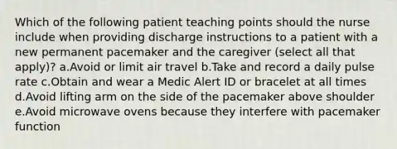 Which of the following patient teaching points should the nurse include when providing discharge instructions to a patient with a new permanent pacemaker and the caregiver (select all that apply)? a.Avoid or limit air travel b.Take and record a daily pulse rate c.Obtain and wear a Medic Alert ID or bracelet at all times d.Avoid lifting arm on the side of the pacemaker above shoulder e.Avoid microwave ovens because they interfere with pacemaker function