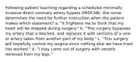 Following patient teaching regarding a scheduled minimally invasive direct coronary artery bypass (MIDCAB), the nurse determines the need for further instruction when the patient makes which statement? a. "It frightens me to think that my heart will be stopped during surgery." b. "This surgery bypasses my artery that is blocked, and replaces it with sections of a vein or artery taken from another part of my body." c. "This surgery will hopefully control my angina since nothing else we have tried has worked." d. "I may come out of surgery with vessels removed from my legs."